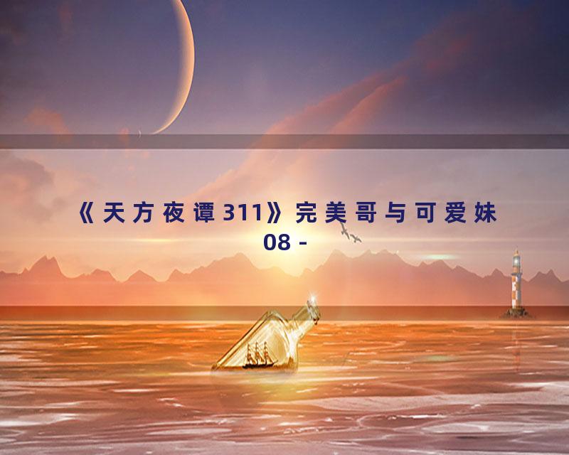《天方夜谭311》完美哥与可爱妹08 -