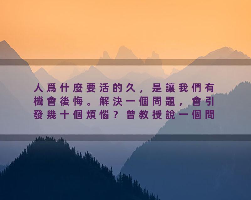 人爲什麼要活的久，是讓我們有機會後悔。解決一個問題，會引發幾十個煩惱？曾教授說一個問題不解決，它始終只有一個問題，…
