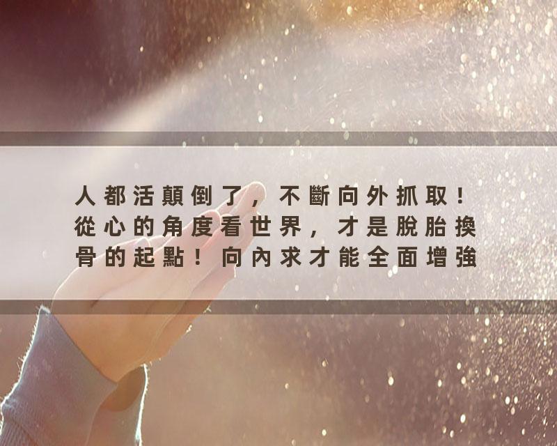 人都活顛倒了，不斷向外抓取！從心的角度看世界，才是脫胎換骨的起點！向內求才能全面增強自己吸引顯化的能量！