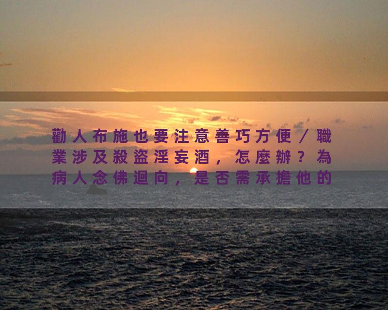 勸人布施也要注意善巧方便／職業涉及殺盜淫妄酒，怎麼辦？為病人念佛迴向，是否需承擔他的業障？有人說，參加助念，若不能…