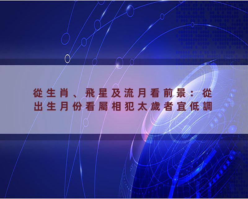 從生肖、飛星及流月看前景：從出生月份看屬相犯太歲者宜低調？這幾個月要特別小心！
