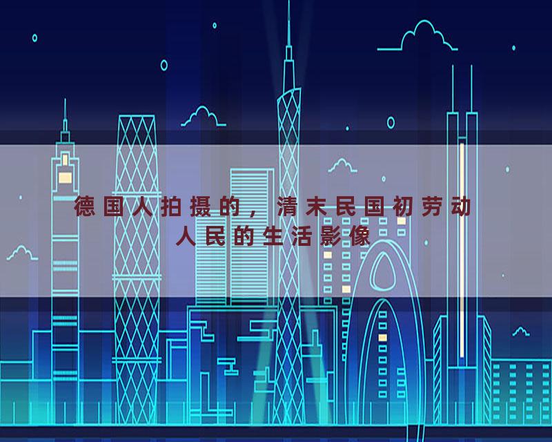 德国人拍摄的，清末民国初劳动人民的生活影像