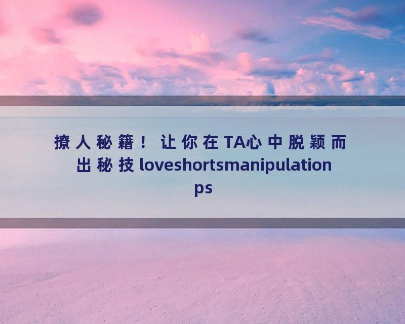 撩人秘籍！让你在TA心中脱颖而出秘技loveshortsmanipulationpsycholgy