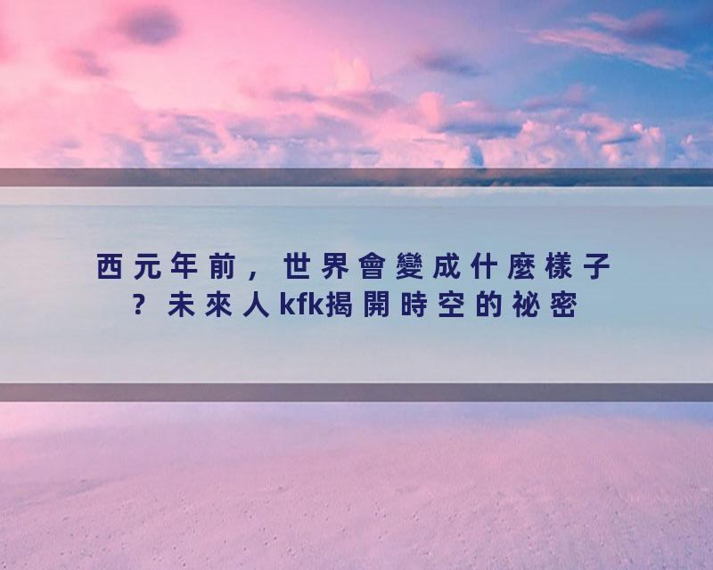西元年前，世界會變成什麼樣子？未來人kfk揭開時空的祕密