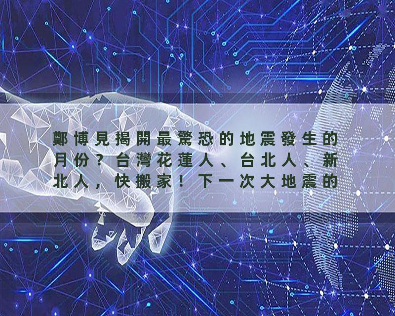 鄭博見揭開最驚恐的地震發生的月份？台灣花蓮人、台北人、新北人，快搬家！下一次大地震的可能日期？