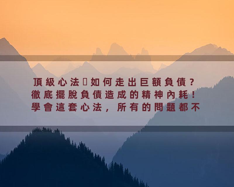 頂級心法如何走出巨額負債？徹底擺脫負債造成的精神內耗！學會這套心法，所有的問題都不再是問題！