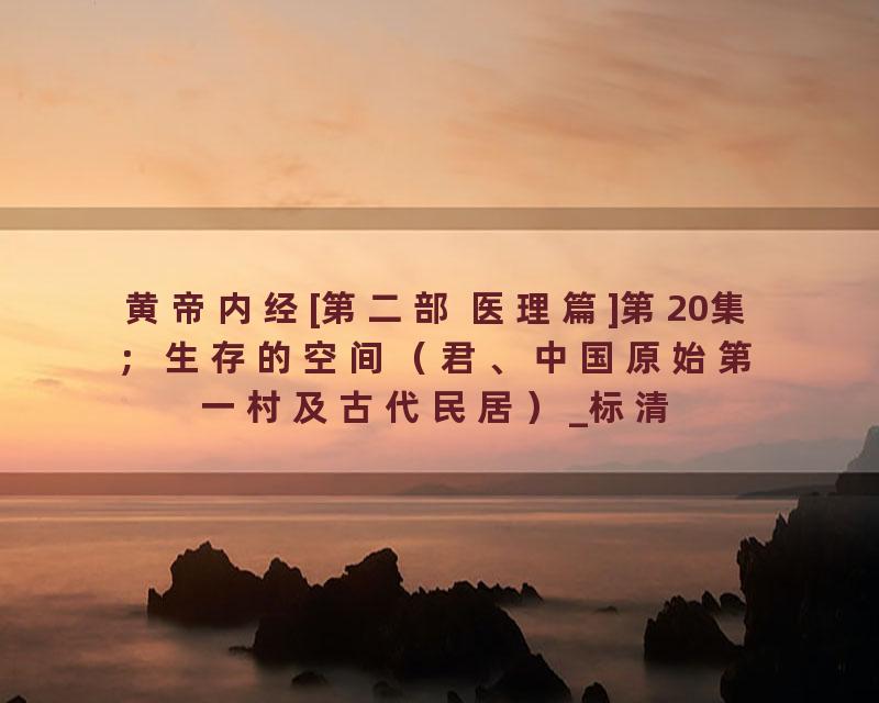 黄帝内经[第二部 医理篇]第20集；生存的空间（君、中国原始第一村及古代民居）_标清