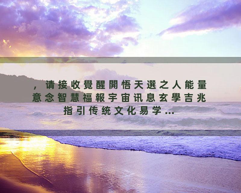 ，请接收覺醒開悟天選之人能量意念智慧福報宇宙讯息玄學吉兆指引传统文化易学…