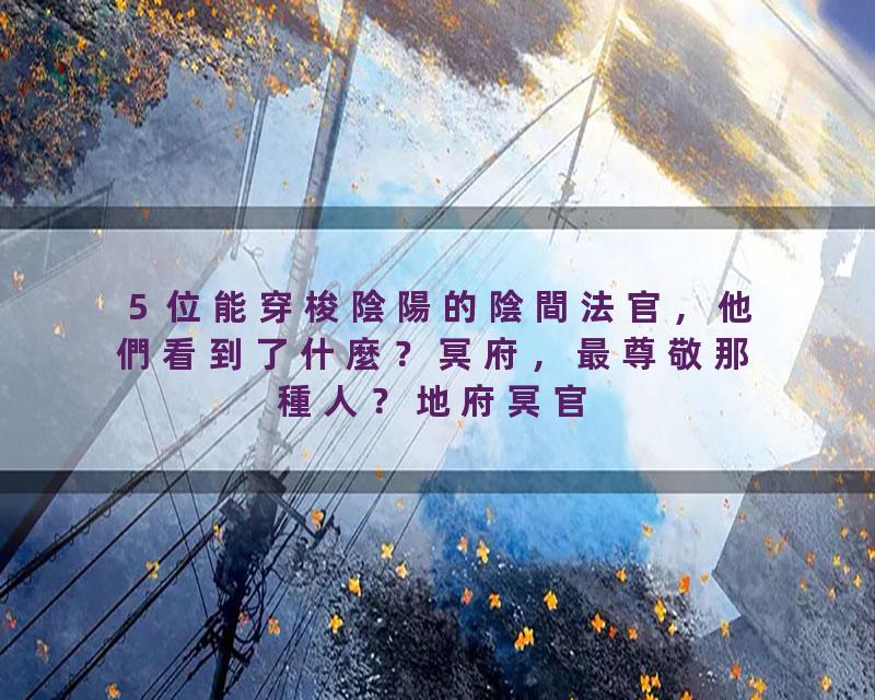 ５位能穿梭陰陽的陰間法官，他們看到了什麼？冥府，最尊敬那種人？地府冥官