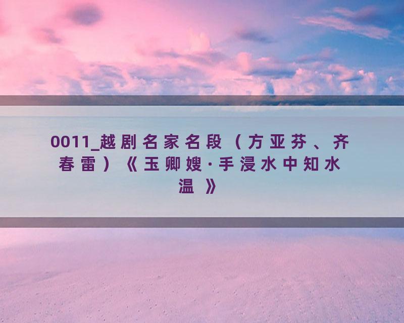 0011_越剧名家名段（方亚芬、齐春雷）《玉卿嫂·手浸水中知水温 》