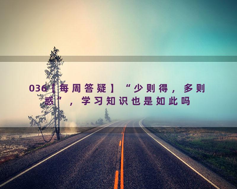 036【每周答疑】“少则得，多则惑”，学习知识也是如此吗