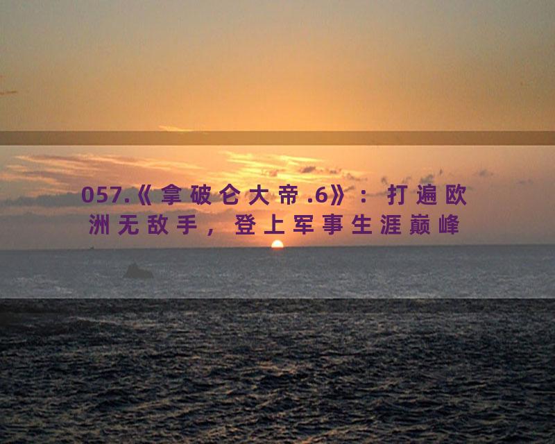 057.《拿破仑大帝.6》：打遍欧洲无敌手，登上军事生涯巅峰