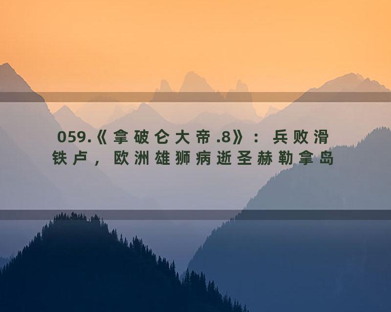 059.《拿破仑大帝.8》：兵败滑铁卢，欧洲雄狮病逝圣赫勒拿岛