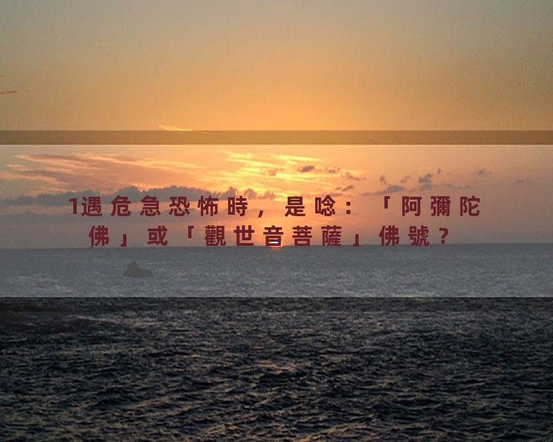 1遇危急恐怖時，是唸：「阿彌陀佛」或「觀世音菩薩」佛號？