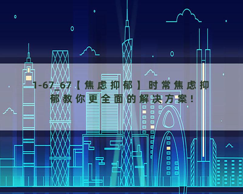 1-67_67【焦虑抑郁】时常焦虑抑郁教你更全面的解决方案!