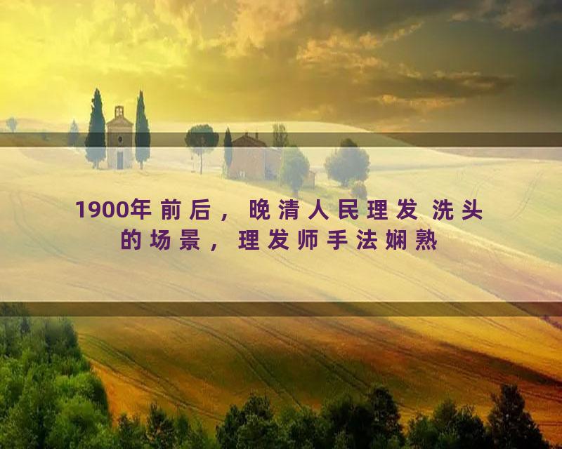 1900年前后，晚清人民理发 洗头的场景，理发师手法娴熟