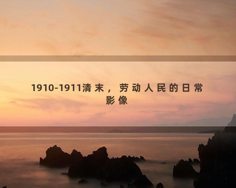 1910-1911清末，劳动人民的日常影像