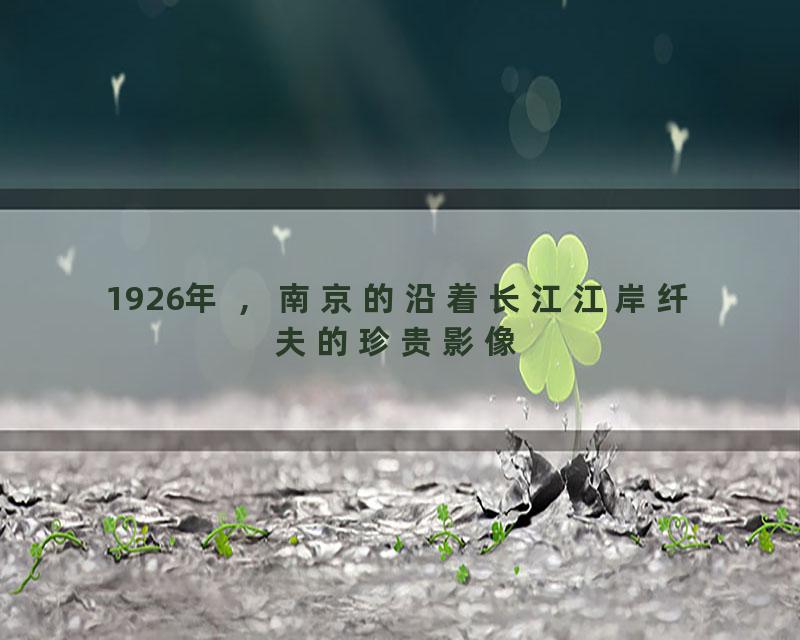 1926年 ，南京的沿着长江江岸纤夫的珍贵影像