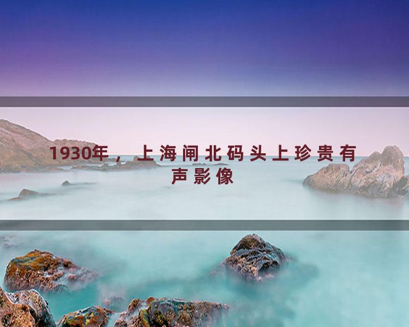 1930年，上海闸北码头上珍贵有声影像