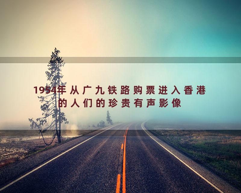 1954年从广九铁路购票进入香港的人们的珍贵有声影像