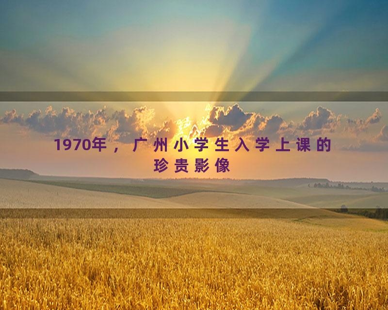 1970年，广州小学生入学上课的珍贵影像