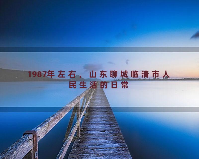 1987年左右，山东聊城临清市人民生活的日常