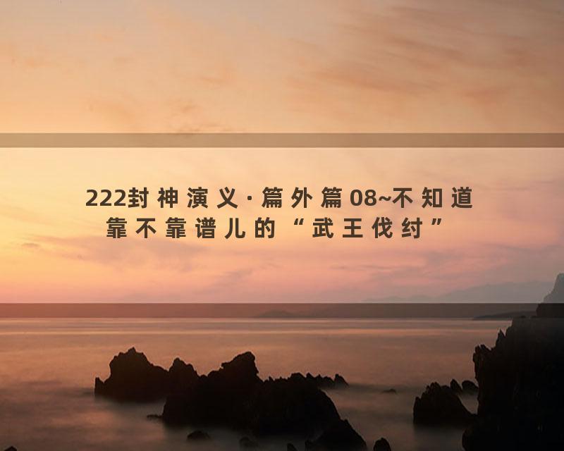 222封神演义·篇外篇08~不知道靠不靠谱儿的“武王伐纣”