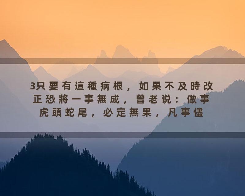3只要有這種病根，如果不及時改正恐將一事無成，曾老说：做事虎頭蛇尾，必定無果，凡事儘自己最大的努力，持之以恆，等待…