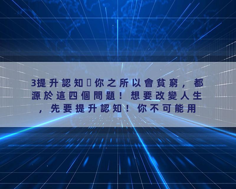 3提升認知你之所以會貧窮，都源於這四個問題！想要改變人生，先要提升認知！你不可能用你過去把人生過得如此糟糕的認知把你的…