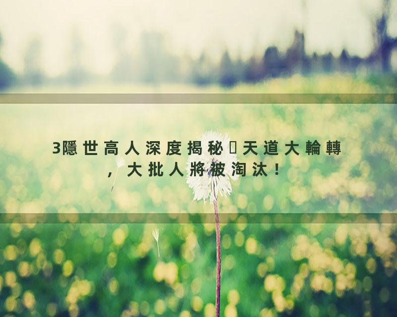 3隱世高人深度揭秘天道大輪轉，大批人將被淘汰！