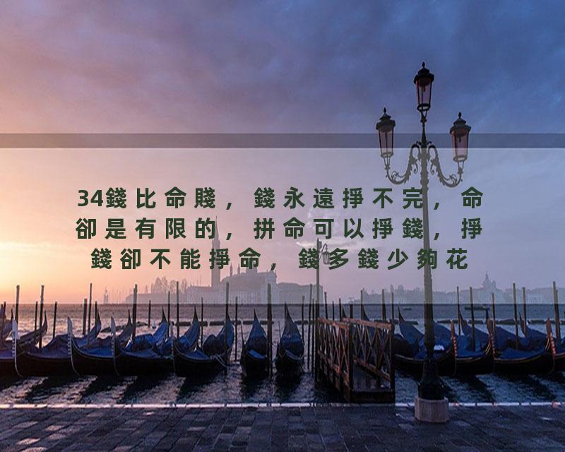 34錢比命賤，錢永遠掙不完，命卻是有限的，拼命可以掙錢，掙錢卻不能掙命，錢多錢少夠花就好，得意時不要忘形，因爲禍福相依，…