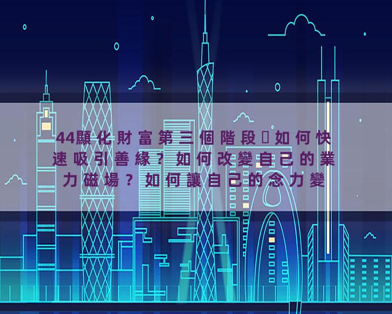 44顯化財富第三個階段如何快速吸引善緣？如何改變自己的業力磁場？如何讓自己的念力變強？