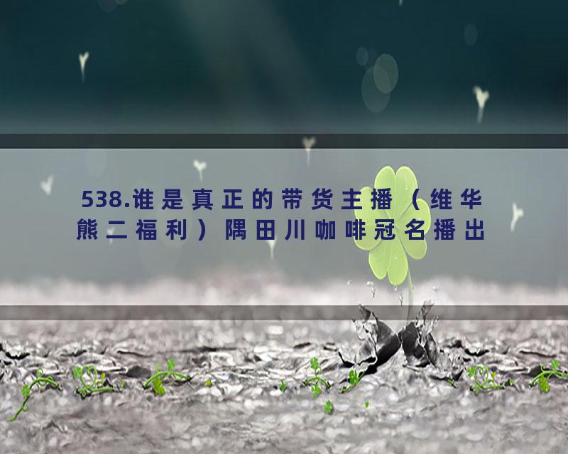 538.谁是真正的带货主播（维华熊二福利）隅田川咖啡冠名播出