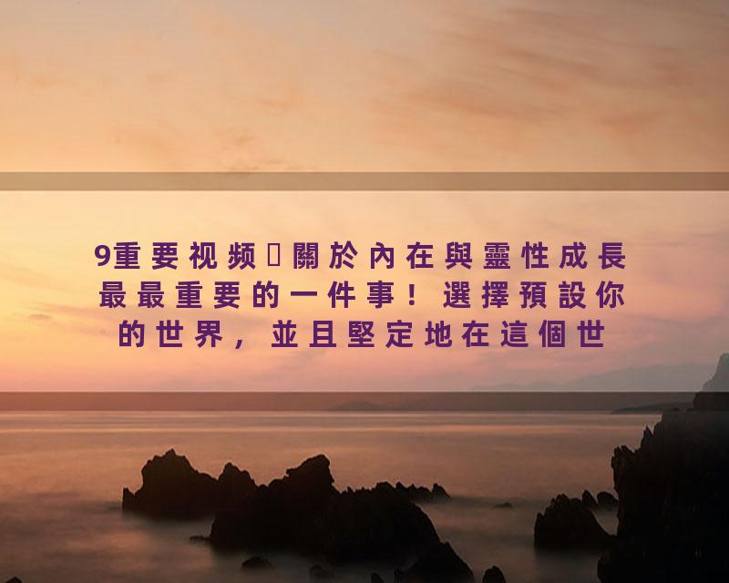9重要视频關於內在與靈性成長最最重要的一件事！選擇預設你的世界，並且堅定地在這個世界走下去！